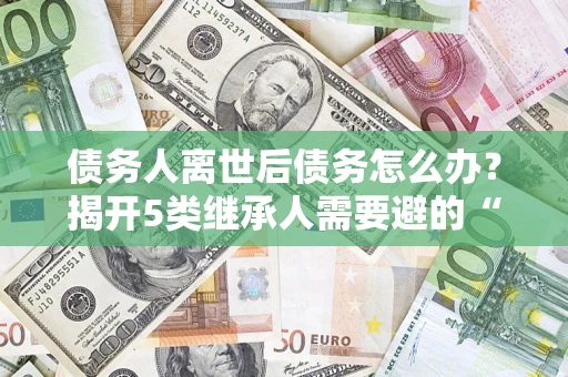 武汉债务人离世后债务怎么办？揭开5类继承人需要避的“坑”